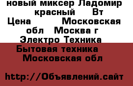 новый миксер Ладомир 88 1 красный 200 Вт › Цена ­ 920 - Московская обл., Москва г. Электро-Техника » Бытовая техника   . Московская обл.